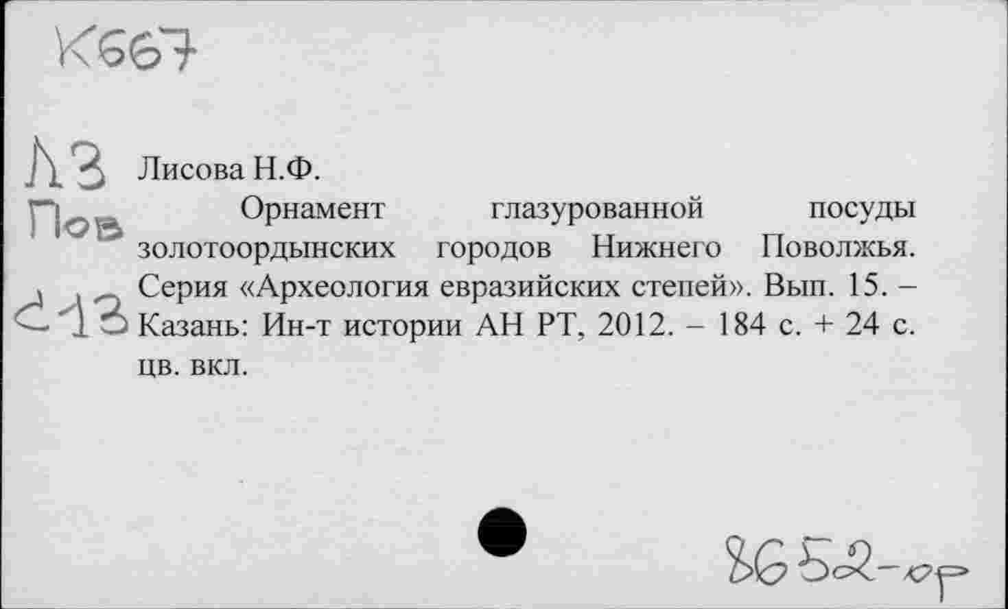 ﻿НЭ Лисова Н.Ф.
По В Орнамент
' золотоордынских
глазурованной посуды городов Нижнего Поволжья.
Серия «Археология евразийских степей». Вып. 15. -Казань: Ин-т истории АН РТ, 2012. - 184 с. + 24 с.
цв. вкл.